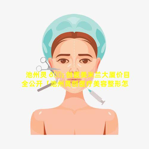 池州灵 🐡 创医美米兰大厦价目全公开「池州灵创医疗美容整形怎么样」